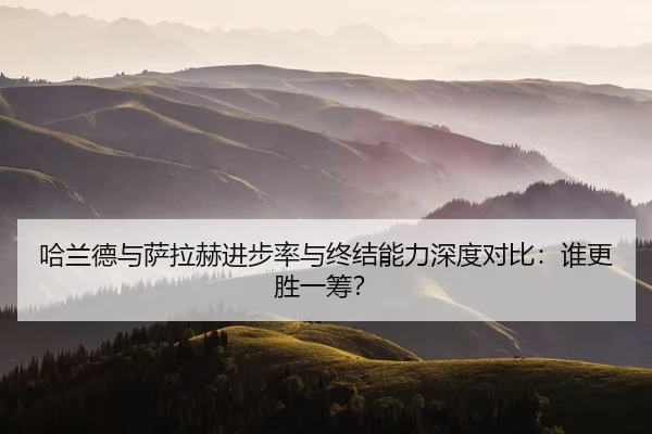 哈兰德与萨拉赫进步率与终结能力深度对比：谁更胜一筹？