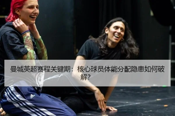 曼城英超赛程关键期：核心球员体能分配隐患如何破解？