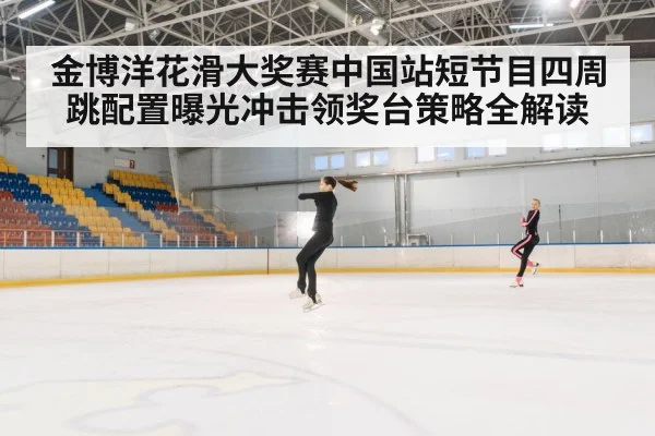 金博洋花滑大奖赛中国站短节目四周跳配置曝光冲击领奖台策略全解读